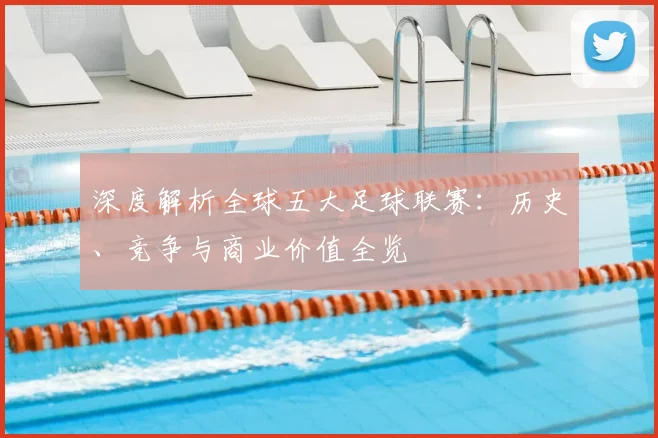 深度解析全球五大足球联赛：历史、竞争与商业价值全览