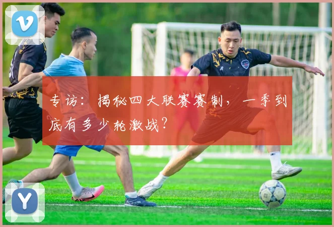 专访：揭秘四大联赛赛制，一季到底有多少轮激战？