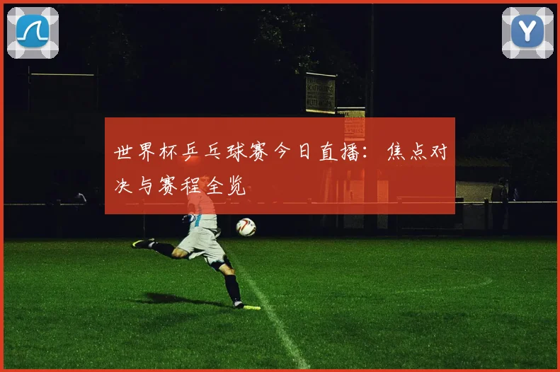 世界杯乒乓球赛今日直播：焦点对决与赛程全览