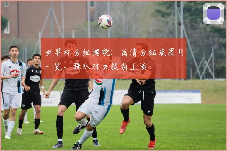 世界杯分组揭晓：高清分组表图片一览，强队对决提前上演
