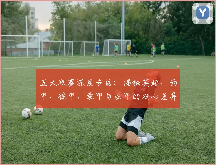 五大联赛深度专访：揭秘英超、西甲、德甲、意甲与法甲的核心差异