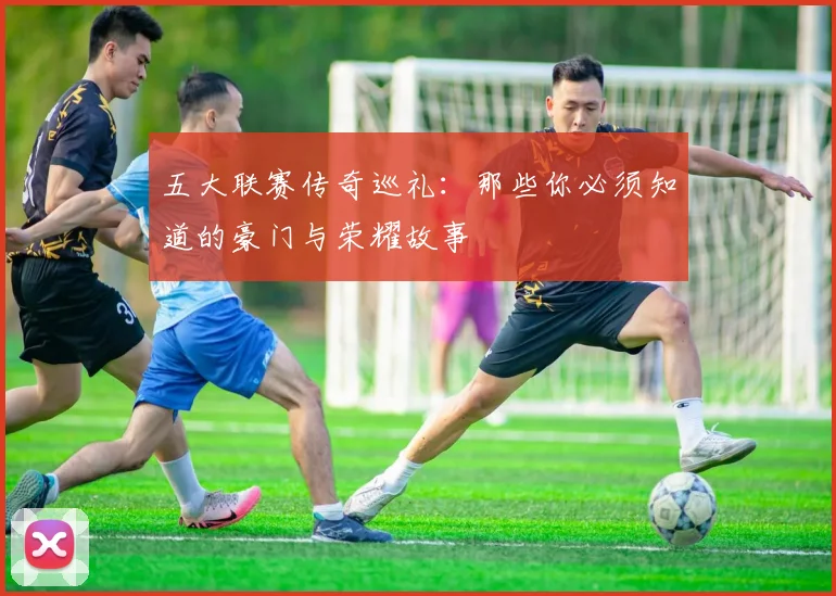 五大联赛传奇巡礼:那些你必须知道的豪门与荣耀故事